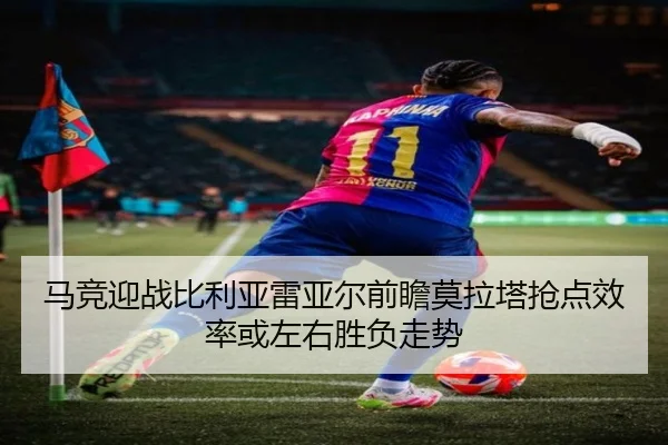 马竞迎战比利亚雷亚尔前瞻莫拉塔抢点效率或左右胜负走势