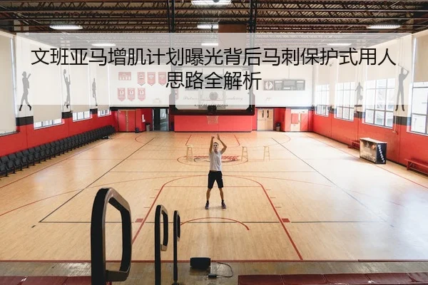 文班亚马增肌计划曝光背后马刺保护式用人思路全解析