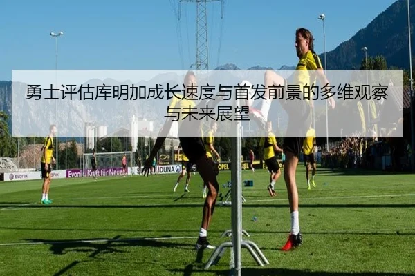 勇士评估库明加成长速度与首发前景的多维观察与未来展望