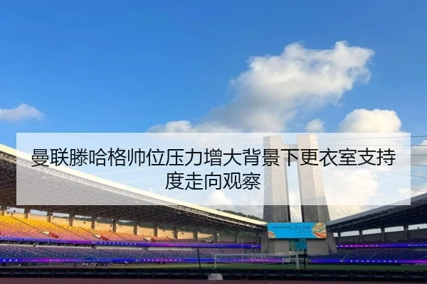 曼联滕哈格帅位压力增大背景下更衣室支持度走向观察