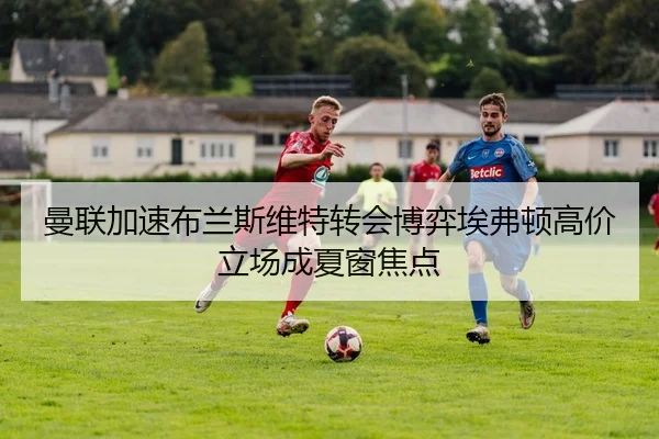 曼联加速布兰斯维特转会博弈埃弗顿高价立场成夏窗焦点
