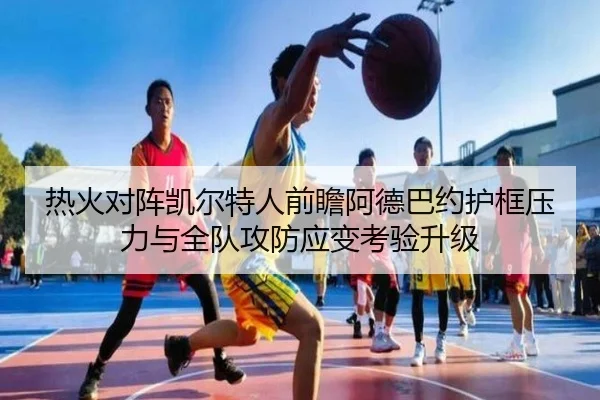 热火对阵凯尔特人前瞻阿德巴约护框压力与全队攻防应变考验升级